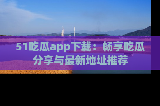 51吃瓜app下载:畅享吃瓜分享与最新地址推荐