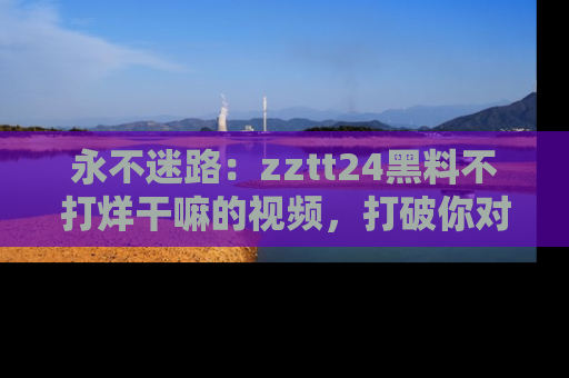 永不迷路：zztt24黑料不打烊干嘛的视频，打破你对吃瓜的固有认知！