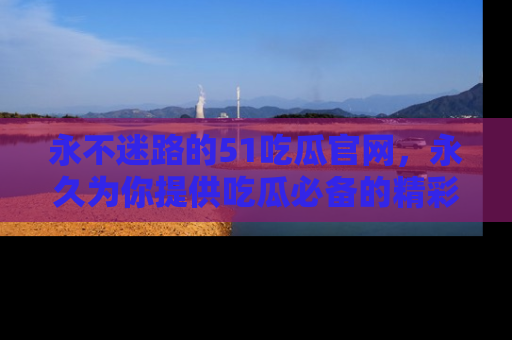 永不迷路的51吃瓜官网，永久为你提供吃瓜必备的精彩资讯
