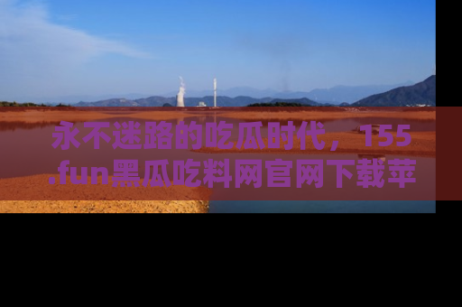 永不迷路的吃瓜时代，155.fun黑瓜吃料网官网下载苹果版陪你同行！