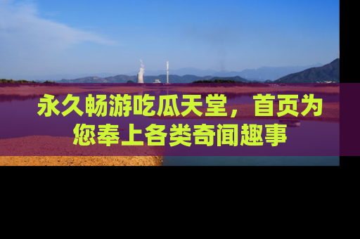 永久畅游吃瓜天堂，首页为您奉上各类奇闻趣事