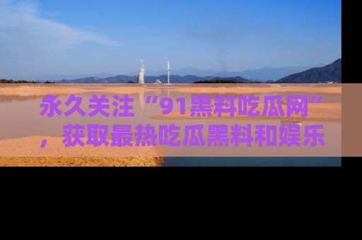 永久关注“91黑料吃瓜网”，获取最热吃瓜黑料和娱乐资讯