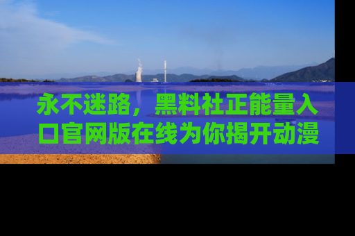 永不迷路，黑料社正能量入口官网版在线为你揭开动漫游戏的神秘面纱
