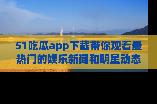51吃瓜app下载带你观看最热门的娱乐新闻和明星动态