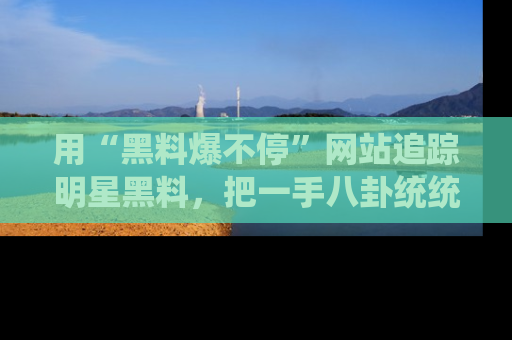 用“黑料爆不停”网站追踪明星黑料，把一手八卦统统收进你的后宫中！