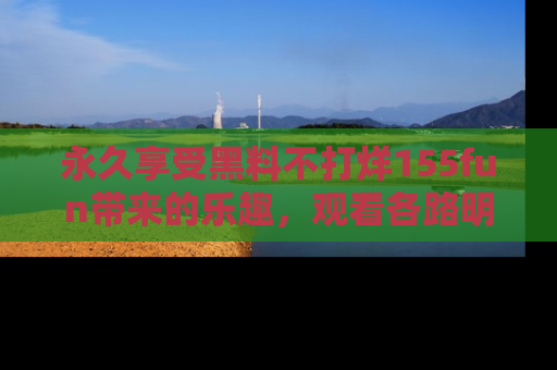 永久享受黑料不打烊155fun带来的乐趣，观看各路明星的内幕故事！