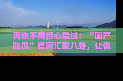 再也不用担心错过！“国产吃瓜”官网汇聚八卦，让你随时随地吃瓜。