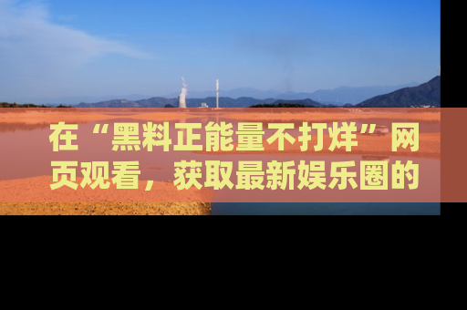 在“黑料正能量不打烊”网页观看，获取最新娱乐圈的正能量与黑料揭秘！