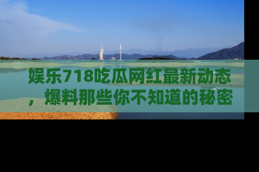 娱乐718吃瓜网红最新动态，爆料那些你不知道的秘密！