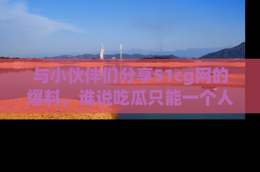 与小伙伴们分享51cg网的爆料,谁说吃瓜只能一个人?