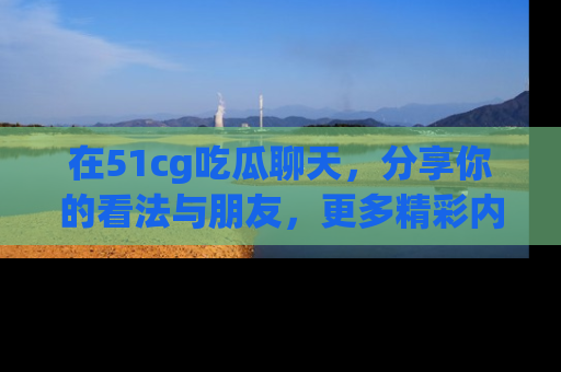 在51cg吃瓜聊天，分享你的看法与朋友，更多精彩内容请浏览网址www.51cg.com！