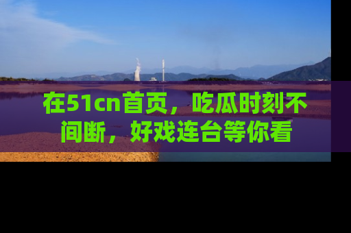 在51cn首页,吃瓜时刻不间断,好戏连台等你看