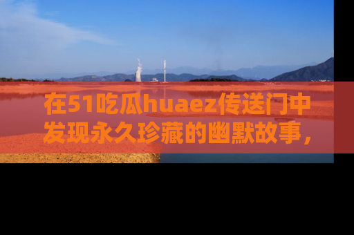 在51吃瓜huaez传送门中发现永久珍藏的幽默故事,瓜友们一起分享欢乐瞬间!