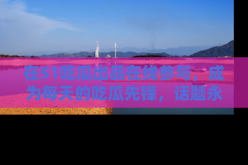 在51吃瓜出品在线参与,成为每天的吃瓜先锋,话题永不落幕!