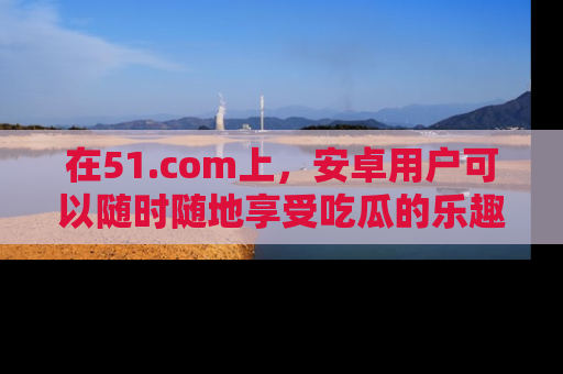 在51.com上,安卓用户可以随时随地享受吃瓜的乐趣!