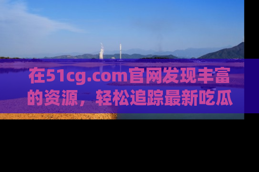 在51cg.com官网发现丰富的资源,轻松追踪最新吃瓜热点