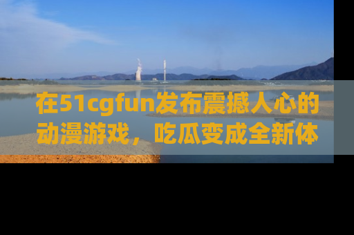在51cgfun发布震撼人心的动漫游戏，吃瓜变成全新体验