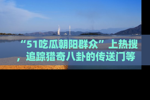 “51吃瓜朝阳群众”上热搜，追踪猎奇八卦的传送门等你点击！