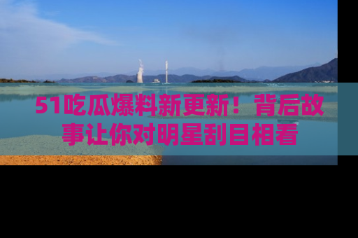 51吃瓜爆料新更新!背后故事让你对明星刮目相看