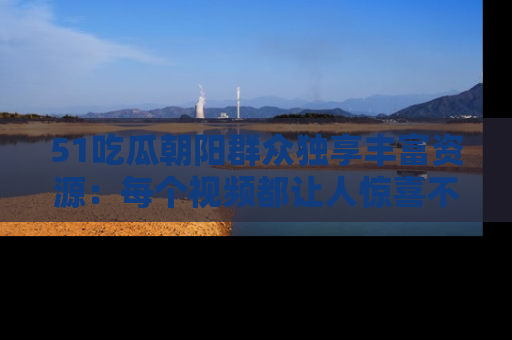 51吃瓜朝阳群众独享丰富资源:每个视频都让人惊喜不已!