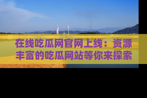 在线吃瓜网官网上线：资源丰富的吃瓜网站等你来探索