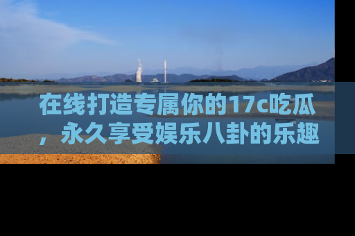 在线打造专属你的17c吃瓜，永久享受娱乐八卦的乐趣