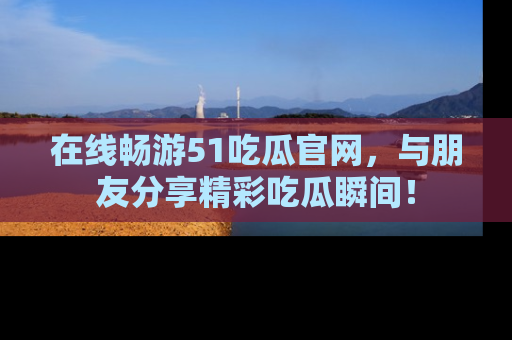 在线畅游51吃瓜官网，与朋友分享精彩吃瓜瞬间！