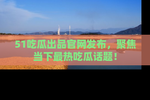51吃瓜出品官网发布,聚焦当下最热吃瓜话题!