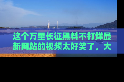 这个万里长征黑料不打烊最新网站的视频太好笑了，大家快来一起看吧！