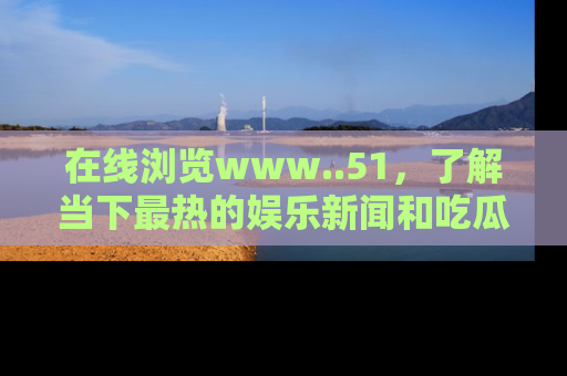 在线浏览www..51，了解当下最热的娱乐新闻和吃瓜话题