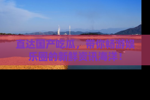 直达国产吃瓜，带你畅游娱乐圈的新鲜资讯海洋！