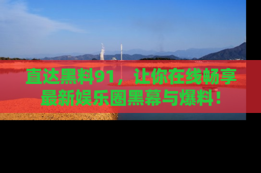 直达黑料91，让你在线畅享最新娱乐圈黑幕与爆料！
