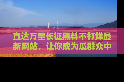 直达万里长征黑料不打烊最新网站，让你成为瓜群众中的资深吃瓜客！