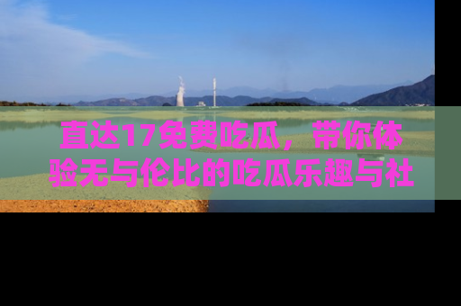 直达17免费吃瓜，带你体验无与伦比的吃瓜乐趣与社区互动