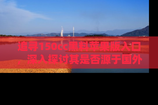 追寻150cc黑料苹果版入口，深入探讨其是否源于国外的传闻