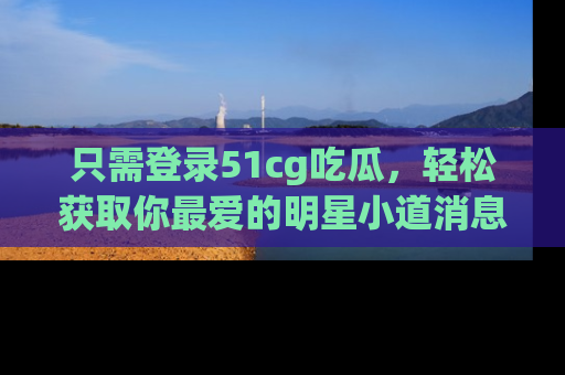 只需登录51cg吃瓜，轻松获取你最爱的明星小道消息！