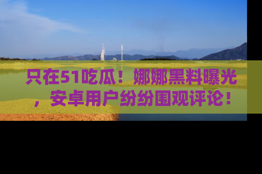 只在51吃瓜！娜娜黑料曝光，安卓用户纷纷围观评论！