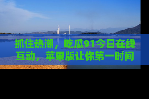 抓住热潮，吃瓜91今日在线互动，苹果版让你第一时间掌握信息！