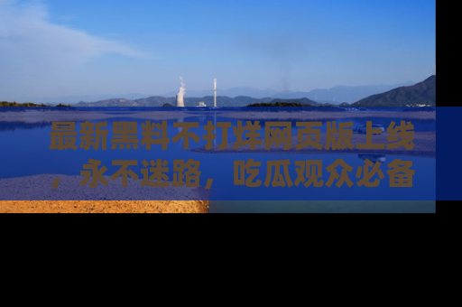 最新黑料不打烊网页版上线，永不迷路，吃瓜观众必备工具！