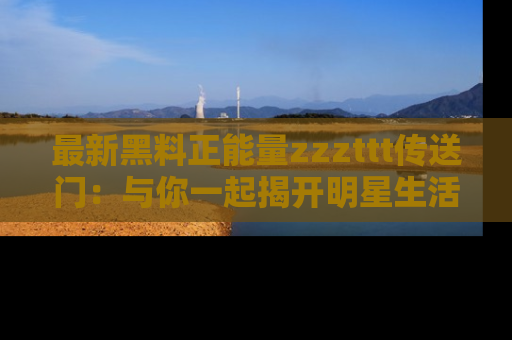 最新黑料正能量zzzttt传送门：与你一起揭开明星生活的神秘地址！