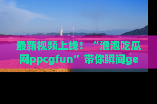 最新视频上线！“泡泡吃瓜网ppcgfun”带你瞬间get吃瓜圈的秘密