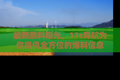 最新黑料曝光，17c导航为你提供全方位的爆料信息