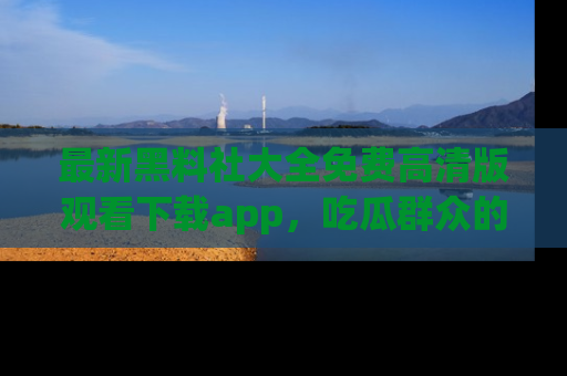 最新黑料社大全免费高清版观看下载app，吃瓜群众的必备神器