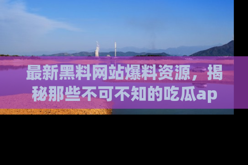 最新黑料网站爆料资源，揭秘那些不可不知的吃瓜app！