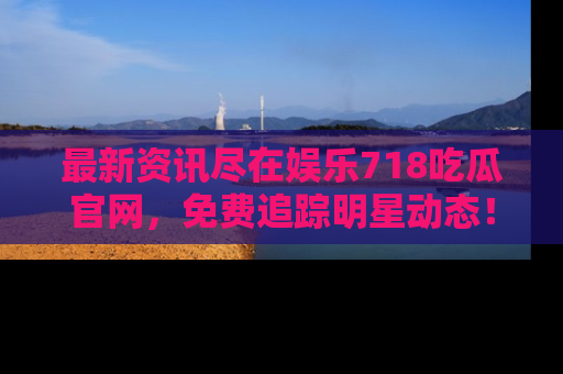 最新资讯尽在娱乐718吃瓜官网，免费追踪明星动态！