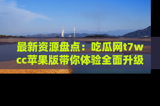 最新资源盘点：吃瓜网t7wcc苹果版带你体验全面升级