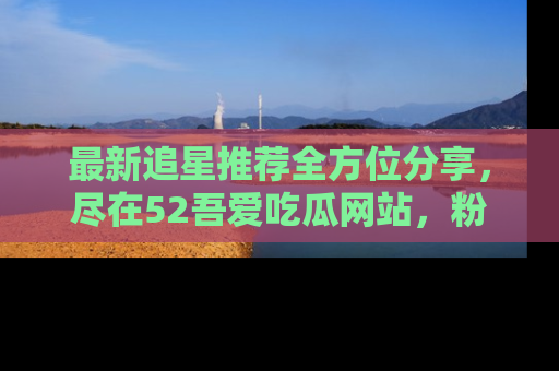 最新追星推荐全方位分享，尽在52吾爱吃瓜网站，粉丝必看